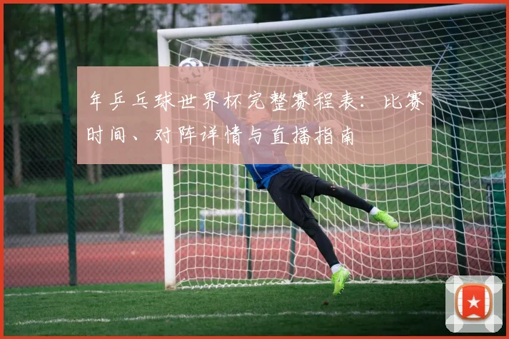 年乒乓球世界杯完整赛程表：比赛时间、对阵详情与直播指南