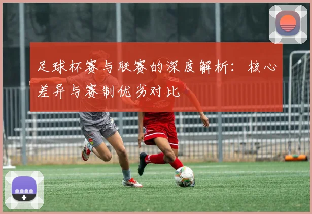 足球杯赛与联赛的深度解析：核心差异与赛制优劣对比